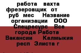 работа . вахта. фрезеровщик. от 50 000 руб./мес. › Название организации ­ ООО Спецресурс - Все города Работа » Вакансии   . Калмыкия респ.,Элиста г.